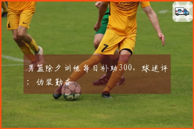 男篮除夕训练每日补助300，球迷评：伪装勤奋