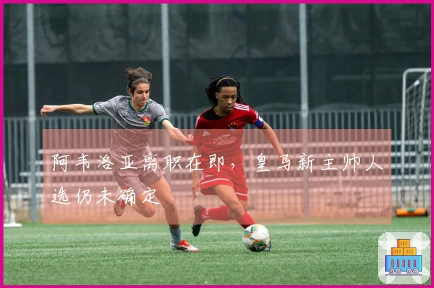 阿韦洛亚离职在即，皇马新主帅人选仍未确定