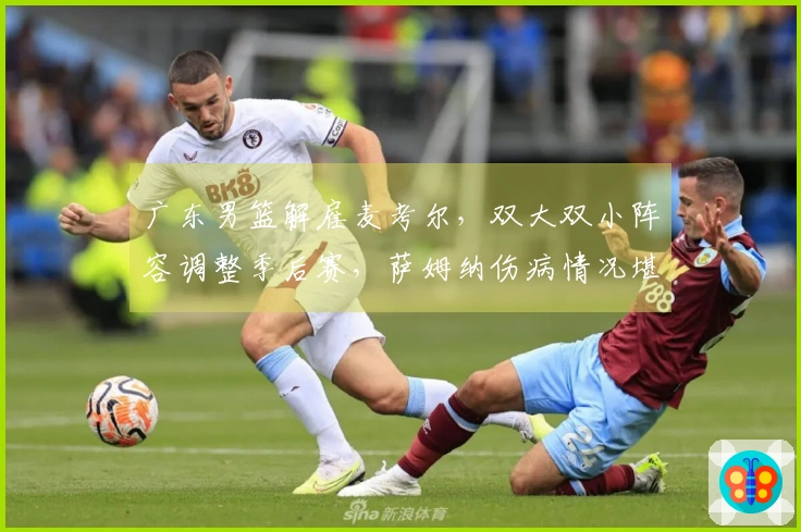 广东男篮解雇麦考尔，双大双小阵容调整季后赛，萨姆纳伤病情况堪忧