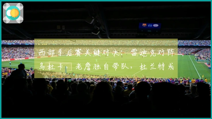 西部季后赛关键对决：雷迪克对阵乌杜卡，老詹独自带队，杜兰特或无法出战