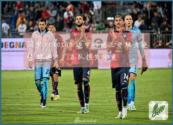 37岁 veteran 连中两记三分助力逆转 球迷：广东队损失惨重