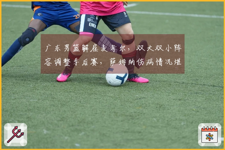广东男篮解雇麦考尔，双大双小阵容调整季后赛，萨姆纳伤病情况堪忧