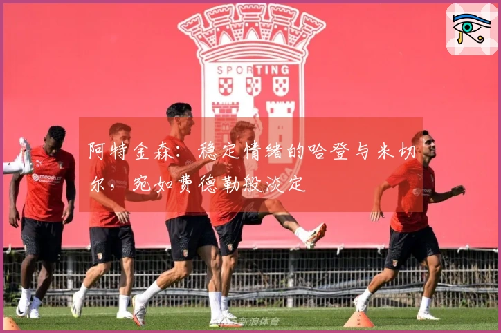 阿特金森：稳定情绪的哈登与米切尔，宛如费德勒般淡定