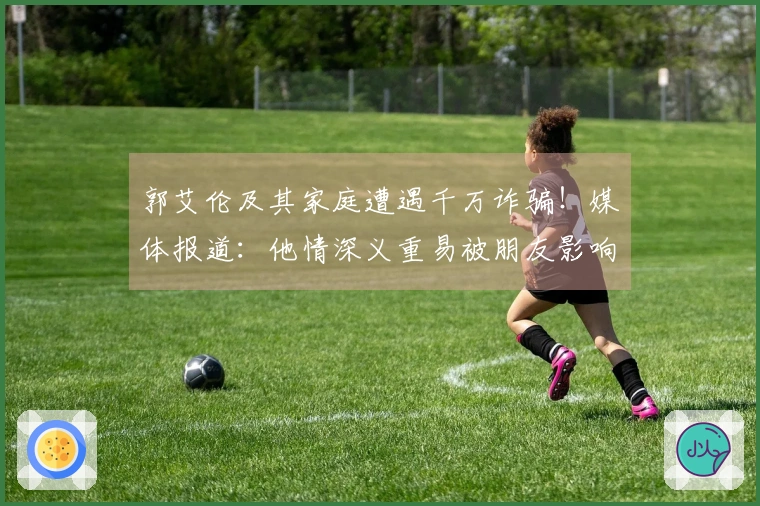 郭艾伦及其家庭遭遇千万诈骗！媒体报道：他情深义重易被朋友影响，助长了坏人得逞。