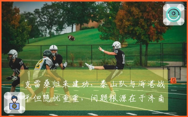 克雷桑归来建功，泰山队与海港战平但隐忧重重，问题根源在于济南文旅