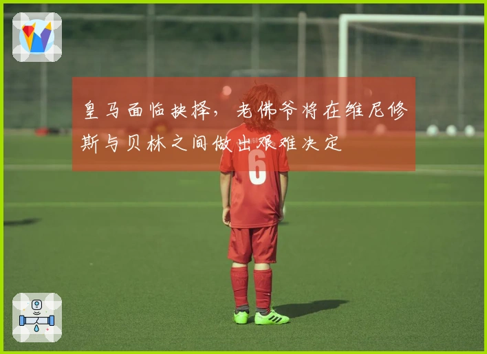 皇马面临抉择，老佛爷将在维尼修斯与贝林之间做出艰难决定