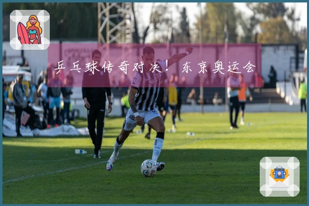 乒乓球传奇对决！东京奥运会
