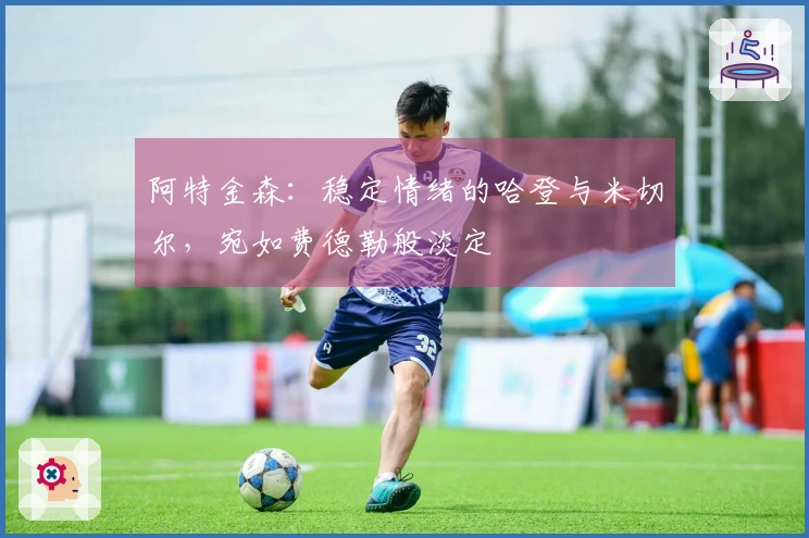 阿特金森：稳定情绪的哈登与米切尔，宛如费德勒般淡定