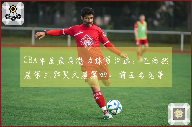 CBA年度最具潜力球员评选，王浩然居第三郭昊文居第四，前五名竞争激烈